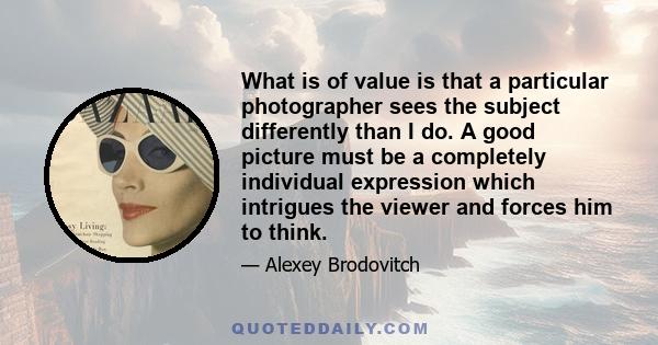 What is of value is that a particular photographer sees the subject differently than I do. A good picture must be a completely individual expression which intrigues the viewer and forces him to think.