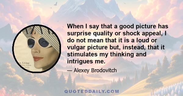 When I say that a good picture has surprise quality or shock appeal, I do not mean that it is a loud or vulgar picture but, instead, that it stimulates my thinking and intrigues me.