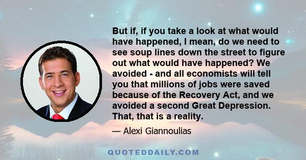 But if, if you take a look at what would have happened, I mean, do we need to see soup lines down the street to figure out what would have happened? We avoided - and all economists will tell you that millions of jobs