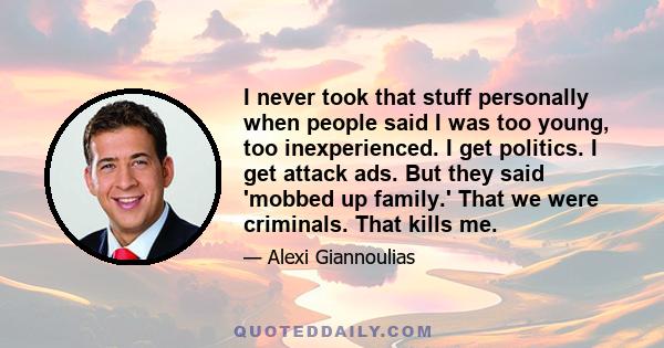 I never took that stuff personally when people said I was too young, too inexperienced. I get politics. I get attack ads. But they said 'mobbed up family.' That we were criminals. That kills me.