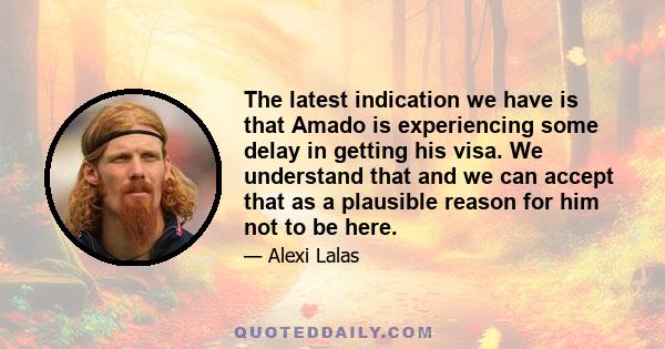 The latest indication we have is that Amado is experiencing some delay in getting his visa. We understand that and we can accept that as a plausible reason for him not to be here.