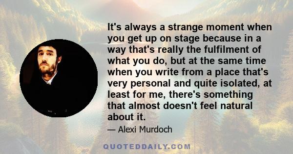 It's always a strange moment when you get up on stage because in a way that's really the fulfilment of what you do, but at the same time when you write from a place that's very personal and quite isolated, at least for