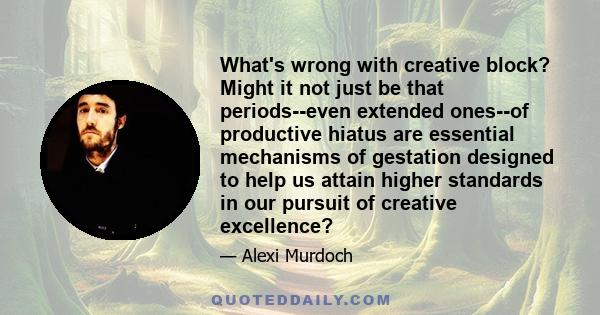 What's wrong with creative block? Might it not just be that periods--even extended ones--of productive hiatus are essential mechanisms of gestation designed to help us attain higher standards in our pursuit of creative