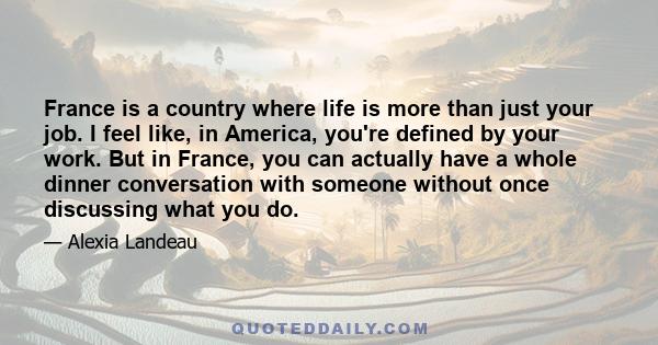 France is a country where life is more than just your job. I feel like, in America, you're defined by your work. But in France, you can actually have a whole dinner conversation with someone without once discussing what 