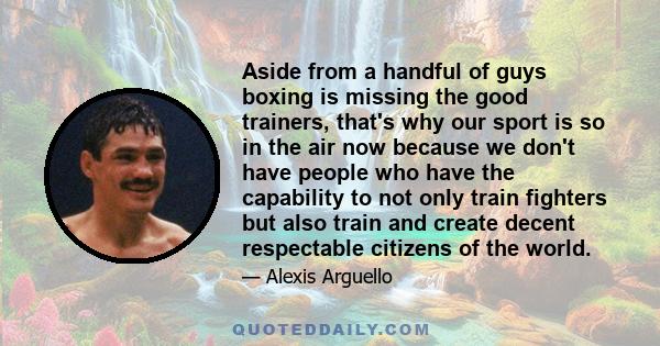 Aside from a handful of guys boxing is missing the good trainers, that's why our sport is so in the air now because we don't have people who have the capability to not only train fighters but also train and create