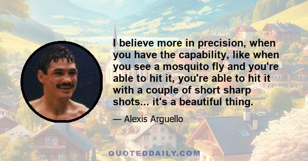 I believe more in precision, when you have the capability, like when you see a mosquito fly and you're able to hit it, you're able to hit it with a couple of short sharp shots... it's a beautiful thing.