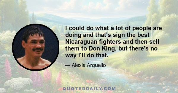 I could do what a lot of people are doing and that's sign the best Nicaraguan fighters and then sell them to Don King, but there's no way I'll do that.