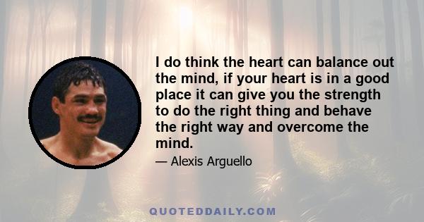 I do think the heart can balance out the mind, if your heart is in a good place it can give you the strength to do the right thing and behave the right way and overcome the mind.