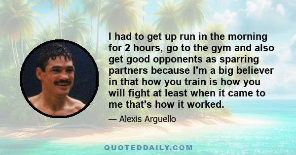 I had to get up run in the morning for 2 hours, go to the gym and also get good opponents as sparring partners because I'm a big believer in that how you train is how you will fight at least when it came to me that's