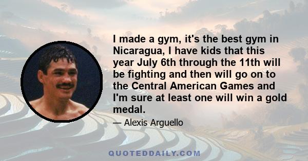 I made a gym, it's the best gym in Nicaragua, I have kids that this year July 6th through the 11th will be fighting and then will go on to the Central American Games and I'm sure at least one will win a gold medal.