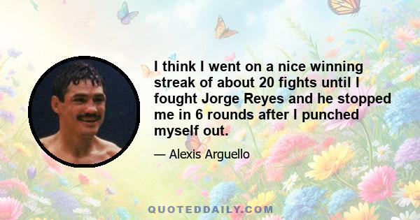 I think I went on a nice winning streak of about 20 fights until I fought Jorge Reyes and he stopped me in 6 rounds after I punched myself out.