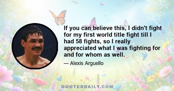 If you can believe this, I didn't fight for my first world title fight till I had 58 fights, so I really appreciated what I was fighting for and for whom as well.