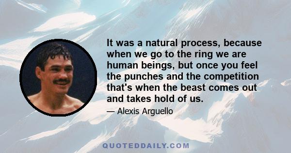 It was a natural process, because when we go to the ring we are human beings, but once you feel the punches and the competition that's when the beast comes out and takes hold of us.