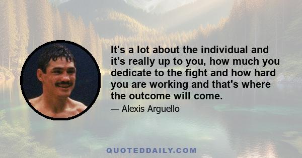 It's a lot about the individual and it's really up to you, how much you dedicate to the fight and how hard you are working and that's where the outcome will come.