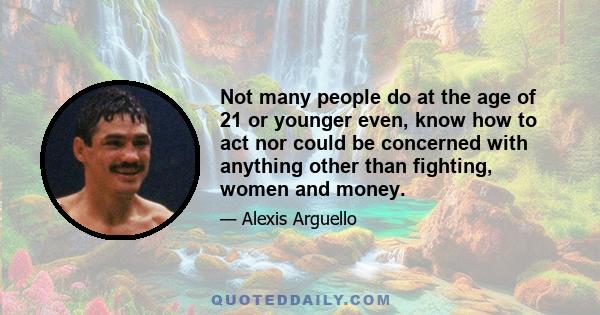 Not many people do at the age of 21 or younger even, know how to act nor could be concerned with anything other than fighting, women and money.