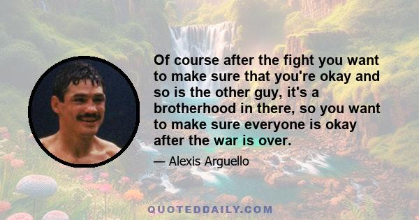 Of course after the fight you want to make sure that you're okay and so is the other guy, it's a brotherhood in there, so you want to make sure everyone is okay after the war is over.