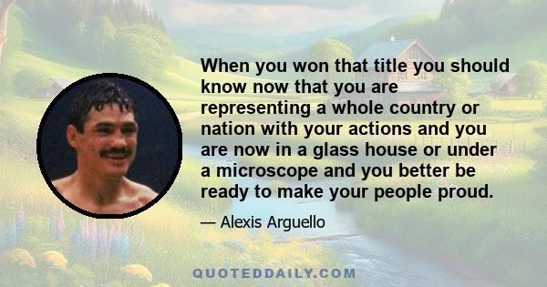 When you won that title you should know now that you are representing a whole country or nation with your actions and you are now in a glass house or under a microscope and you better be ready to make your people proud.