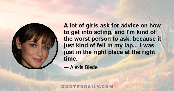 A lot of girls ask for advice on how to get into acting, and I'm kind of the worst person to ask, because it just kind of fell in my lap... I was just in the right place at the right time.