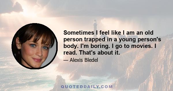 Sometimes I feel like I am an old person trapped in a young person's body. I'm boring. I go to movies. I read. That's about it.