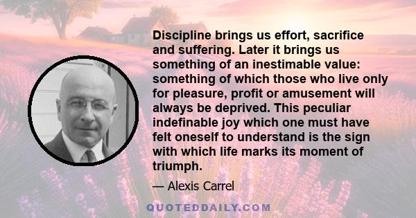 Discipline brings us effort, sacrifice and suffering. Later it brings us something of an inestimable value: something of which those who live only for pleasure, profit or amusement will always be deprived. This peculiar 