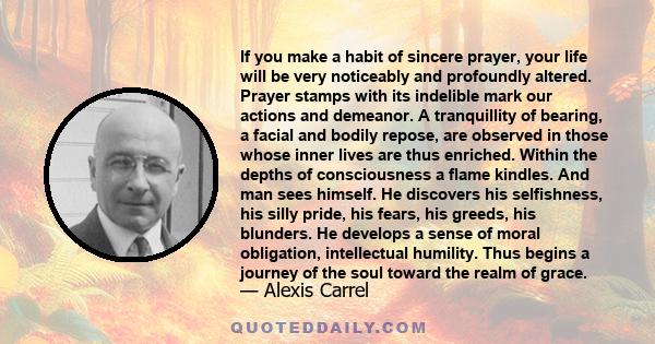 If you make a habit of sincere prayer, your life will be very noticeably and profoundly altered. Prayer stamps with its indelible mark our actions and demeanor. A tranquillity of bearing, a facial and bodily repose, are 