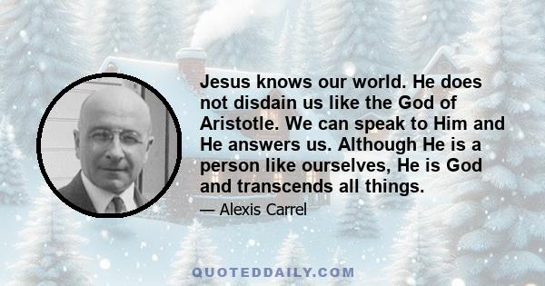 Jesus knows our world. He does not disdain us like the God of Aristotle. We can speak to Him and He answers us. Although He is a person like ourselves, He is God and transcends all things.