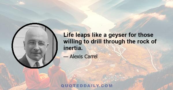 Life leaps like a geyser for those willing to drill through the rock of inertia.