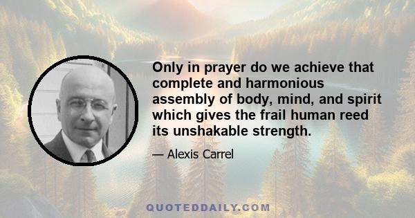 Only in prayer do we achieve that complete and harmonious assembly of body, mind, and spirit which gives the frail human reed its unshakable strength.