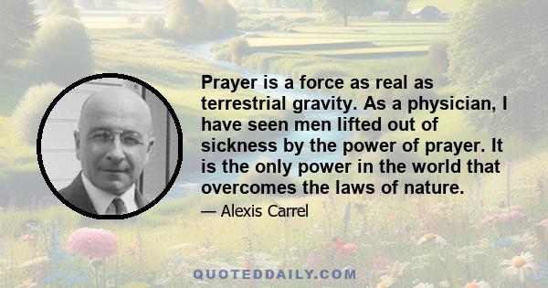 Prayer is a force as real as terrestrial gravity. As a physician, I have seen men lifted out of sickness by the power of prayer. It is the only power in the world that overcomes the laws of nature.