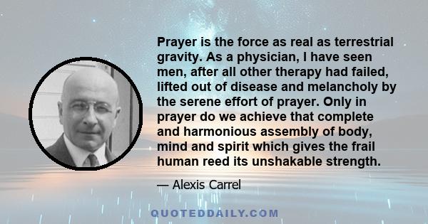 Prayer is the force as real as terrestrial gravity. As a physician, I have seen men, after all other therapy had failed, lifted out of disease and melancholy by the serene effort of prayer. Only in prayer do we achieve