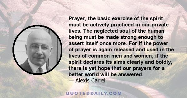 Prayer, the basic exercise of the spirit, must be actively practiced in our private lives. The neglected soul of the human being must be made strong enough to assert itself once more. For if the power of prayer is again 