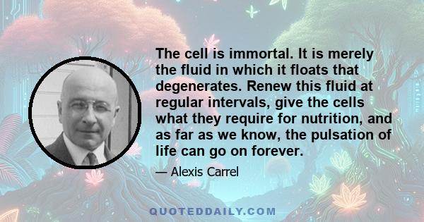 The cell is immortal. It is merely the fluid in which it floats that degenerates. Renew this fluid at regular intervals, give the cells what they require for nutrition, and as far as we know, the pulsation of life can