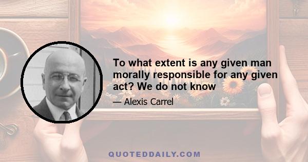 To what extent is any given man morally responsible for any given act? We do not know