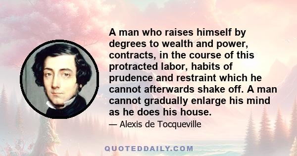 A man who raises himself by degrees to wealth and power, contracts, in the course of this protracted labor, habits of prudence and restraint which he cannot afterwards shake off. A man cannot gradually enlarge his mind