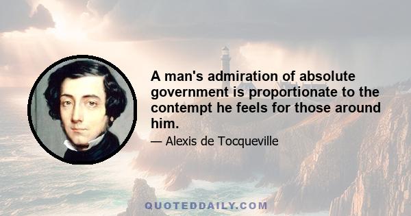 A man's admiration of absolute government is proportionate to the contempt he feels for those around him.