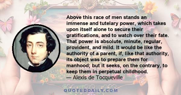 Above this race of men stands an immense and tutelary power, which takes upon itself alone to secure their gratifications, and to watch over their fate. That power is absolute, minute, regular, provident, and mild. It