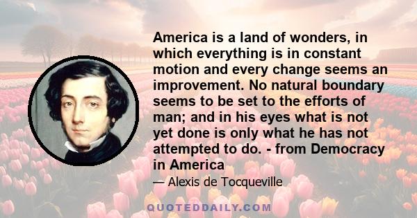 America is a land of wonders, in which everything is in constant motion and every change seems an improvement. No natural boundary seems to be set to the efforts of man; and in his eyes what is not yet done is only what 