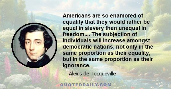 Americans are so enamored of equality that they would rather be equal in slavery than unequal in freedom.... The subjection of individuals will increase amongst democratic nations, not only in the same proportion as