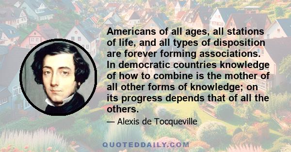 Americans of all ages, all stations of life, and all types of disposition are forever forming associations. In democratic countries knowledge of how to combine is the mother of all other forms of knowledge; on its