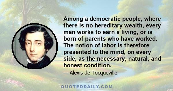 Among a democratic people, where there is no hereditary wealth, every man works to earn a living, or is born of parents who have worked. The notion of labor is therefore presented to the mind, on every side, as the