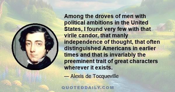 Among the droves of men with political ambitions in the United States, I found very few with that virile candor, that manly independence of thought, that often distinguished Americans in earlier times and that is