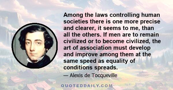 Among the laws controlling human societies there is one more precise and clearer, it seems to me, than all the others. If men are to remain civilized or to become civilized, the art of association must develop and