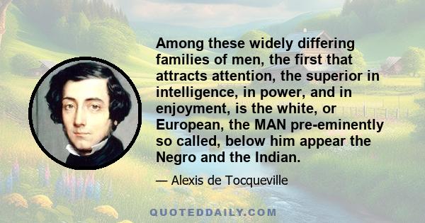 Among these widely differing families of men, the first that attracts attention, the superior in intelligence, in power, and in enjoyment, is the white, or European, the MAN pre-eminently so called, below him appear the 