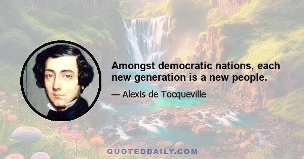 Amongst democratic nations, each new generation is a new people.