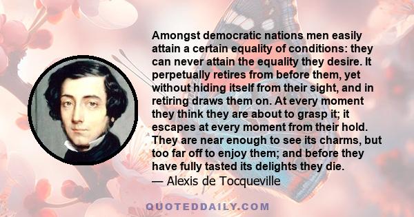 Amongst democratic nations men easily attain a certain equality of conditions: they can never attain the equality they desire. It perpetually retires from before them, yet without hiding itself from their sight, and in