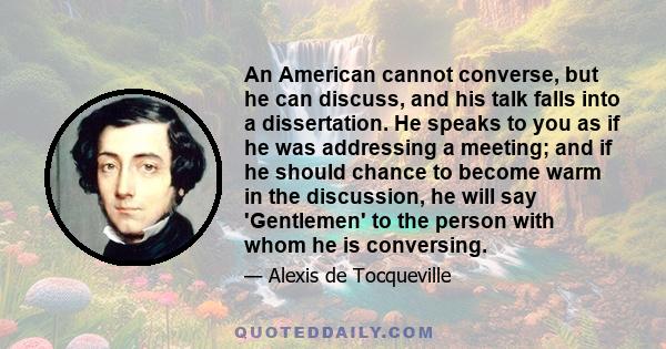 An American cannot converse, but he can discuss, and his talk falls into a dissertation. He speaks to you as if he was addressing a meeting; and if he should chance to become warm in the discussion, he will say