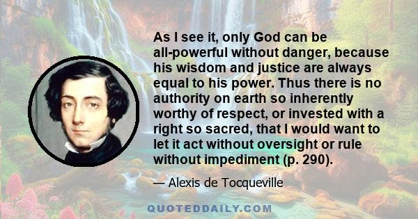 As I see it, only God can be all-powerful without danger, because his wisdom and justice are always equal to his power. Thus there is no authority on earth so inherently worthy of respect, or invested with a right so