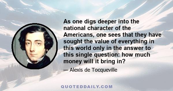 As one digs deeper into the national character of the Americans, one sees that they have sought the value of everything in this world only in the answer to this single question: how much money will it bring in?