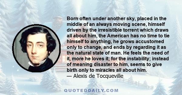 Born often under another sky, placed in the middle of an always moving scene, himself driven by the irresistible torrent which draws all about him, the American has no time to tie himself to anything, he grows