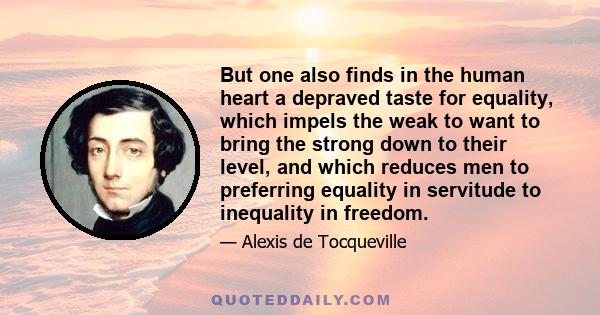 But one also finds in the human heart a depraved taste for equality, which impels the weak to want to bring the strong down to their level, and which reduces men to preferring equality in servitude to inequality in